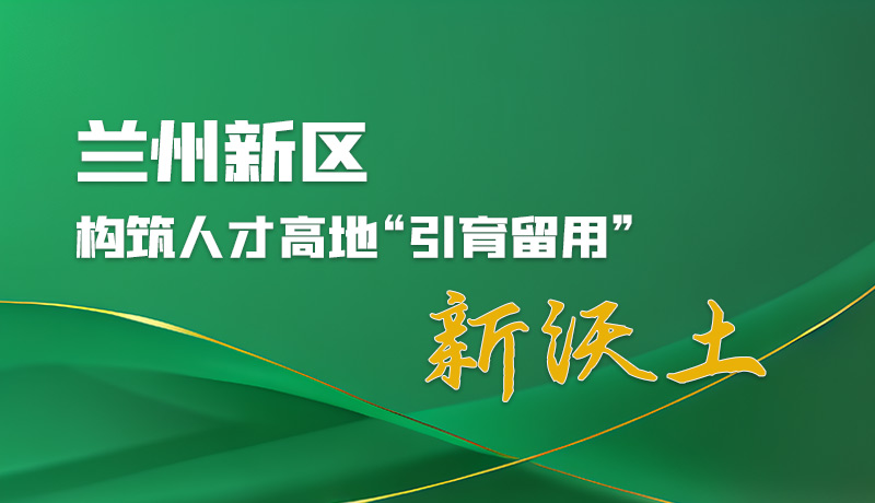 图解|兰州新区:构筑人才高地“引育留用”新沃土