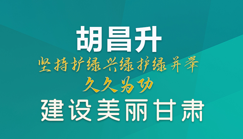 【甘快看】图解|胡昌升：坚持扩绿兴绿护绿并举 久久为功建设美丽甘肃